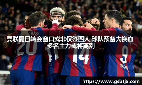 曼联夏日转会窗口或非仅签四人 球队预备大换血 多名主力或将离别